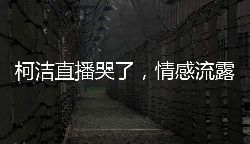 柯潔直播哭了，情感流露背后的故事與感悟