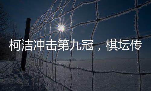 柯潔沖擊第九冠，棋壇傳奇的繼續(xù)騰飛