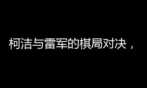 柯潔與雷軍的棋局對決，緊張氣氛彌漫至心跳加速的節(jié)奏