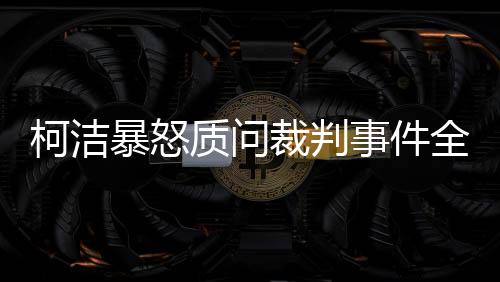 柯潔暴怒質(zhì)問裁判事件全程解析