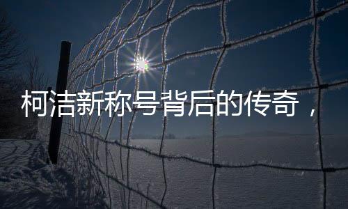 柯潔新稱號(hào)背后的傳奇，世界圍棋九冠王的誕生與成長(zhǎng)歷程