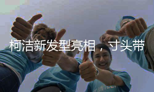 柯潔新發(fā)型亮相，寸頭帶來的獨(dú)特魅力
