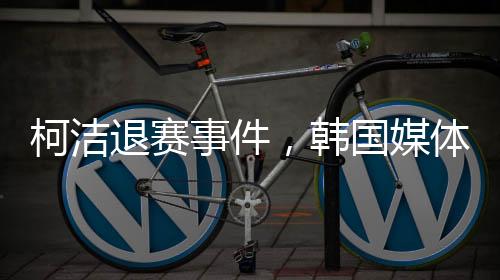柯潔退賽事件，韓國(guó)媒體的聚焦報(bào)道