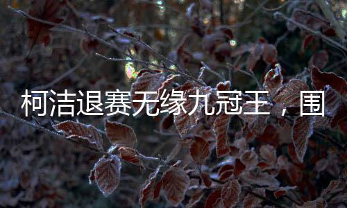 柯潔退賽無(wú)緣九冠王，圍棋賽場(chǎng)風(fēng)起云涌