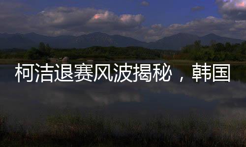 柯潔退賽風(fēng)波揭秘，韓國選手意外奪冠