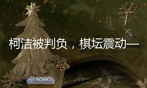 柯潔被判負(fù)，棋壇震動(dòng)——一場備受矚目的圍棋對決揭曉