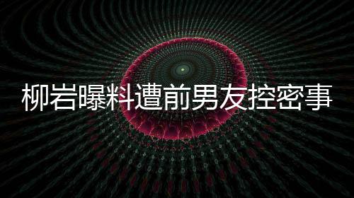 柳巖曝料遭前男友控密事牽連遭黑傳聞！離婚后疑似上演上位大戲？揭秘真相背后的故事。