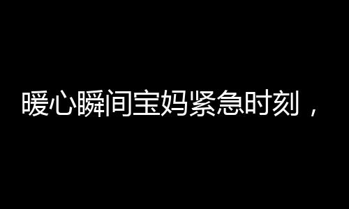 暖心瞬間寶媽緊急時刻，武警戰(zhàn)士無私守護——幫忙照看寶寶的感人故事