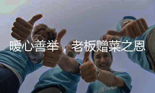 暖心善舉，老板贈菜之恩背后的感人故事
