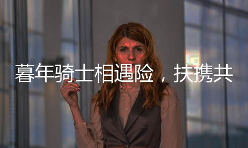 暮年騎士相遇險，扶攜共渡顯真情