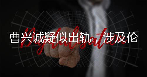 曹興誠疑似出軌，涉及倫理挑戰(zhàn)的小三角戀情揭露