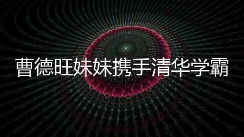 曹德旺妹妹攜手清華學(xué)霸強勢進軍，百億IPO在路上