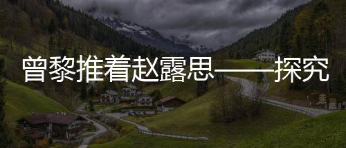 曾黎推著趙露思——探究一段令人感動的友誼故事