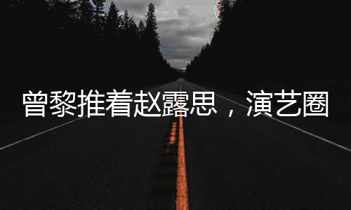 曾黎推著趙露思，演藝圈的深情友情背后的故事