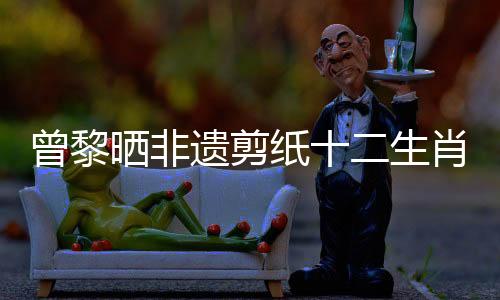 曾黎曬非遺剪紙十二生肖美甲，引領(lǐng)傳統(tǒng)文化新風(fēng)尚