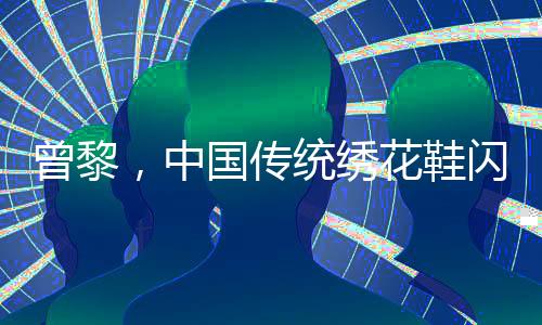 曾黎，中國傳統(tǒng)繡花鞋閃耀韓國，引領東方美學新風尚