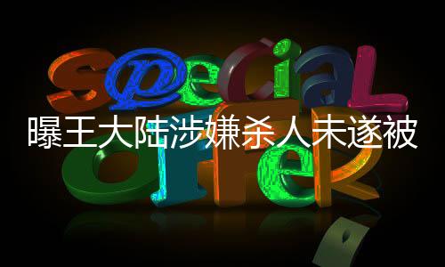 曝王大陸涉嫌殺人未遂被移送偵辦，案件細(xì)節(jié)引發(fā)社會關(guān)注