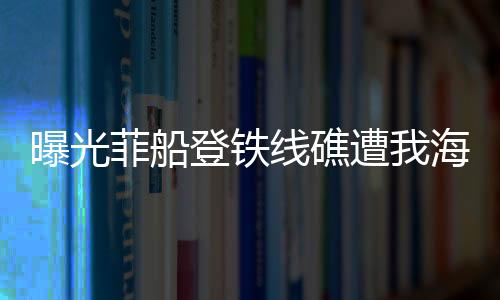 曝光菲船登鐵線礁遭我海警攔下現(xiàn)場實錄