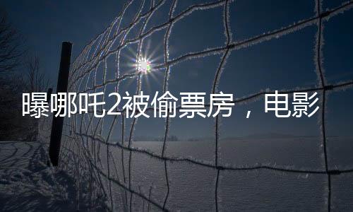 曝哪吒2被偷票房，電影行業(yè)呼喚公正競(jìng)爭(zhēng)