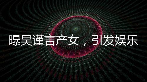 曝吳謹(jǐn)言產(chǎn)女，引發(fā)娛樂圈熱議