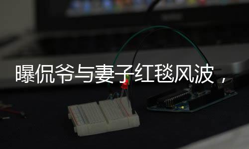 曝侃爺與妻子紅毯風(fēng)波，不請自來的尷尬瞬間