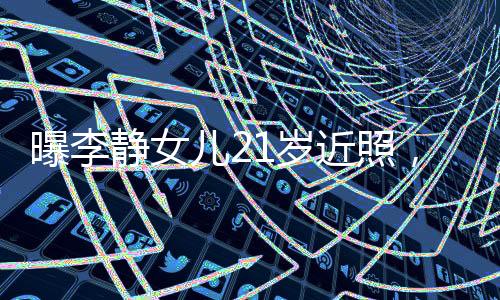 曝李靜女兒21歲近照，青春綻放的時(shí)刻