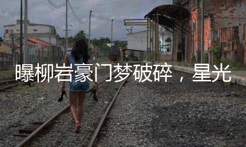 曝柳巖豪門夢破碎，星光背后的曲折故事