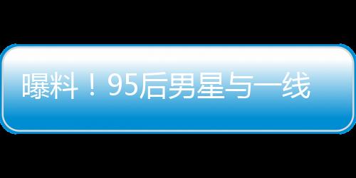 曝料！95后男星與一線女星熱戀引發(fā)大瓜預(yù)期