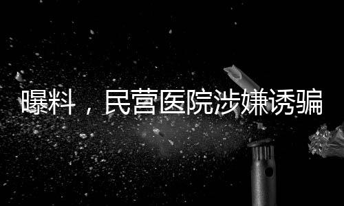 曝料，民營醫(yī)院涉嫌誘騙智障患者網(wǎng)貸高達(dá)四萬元