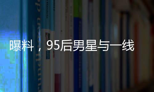 曝料，95后男星與一線女星傳出緋聞，戀情進(jìn)展令人矚目