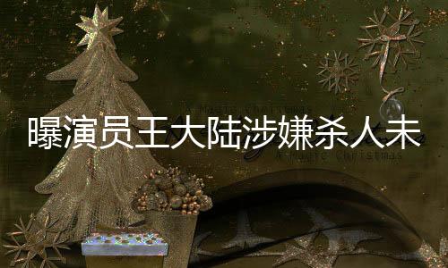 曝演員王大陸涉嫌殺人未遂被抓，引發(fā)社會廣泛關(guān)注