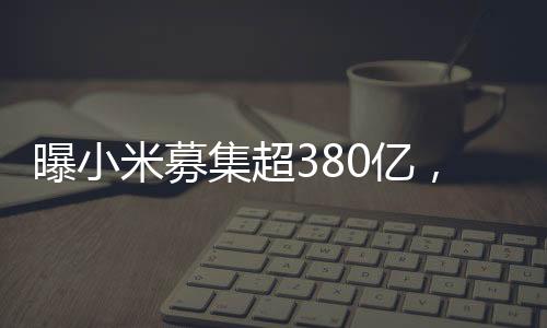 曝小米募集超380億，資金背后的戰(zhàn)略藍(lán)圖與發(fā)展軌跡