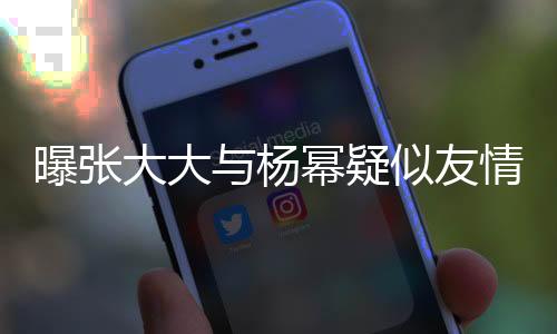 曝張大大與楊冪疑似友情破裂，二人關(guān)系成謎？
