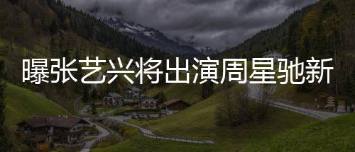 曝張藝興將出演周星馳新電影女足，一部備受矚目的跨界合作大片