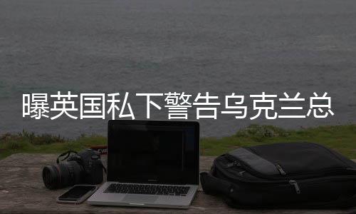 曝英國私下警告烏克蘭總統(tǒng)，修復與美關系是重中之重