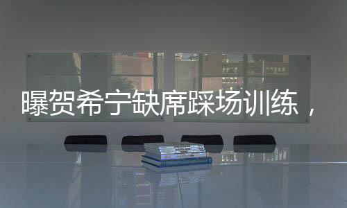 曝賀希寧缺席踩場訓(xùn)練，引發(fā)球迷關(guān)注