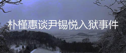 樸槿惠談尹錫悅?cè)氇z事件，深深的揪心與關(guān)注