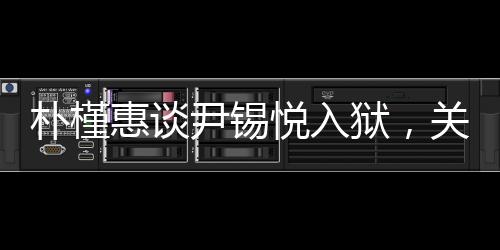 樸槿惠談尹錫悅?cè)氇z，關(guān)切之心顯真情