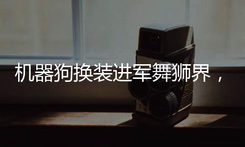 機(jī)器狗換裝進(jìn)軍舞獅界，開(kāi)啟全新時(shí)代的技術(shù)與藝術(shù)融合之旅