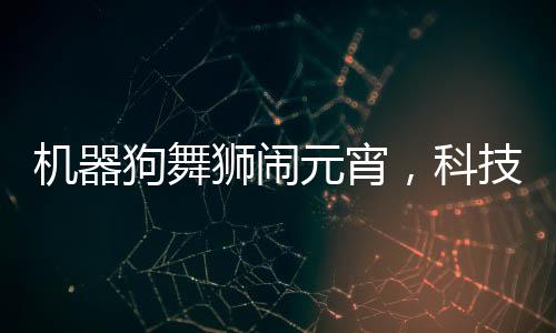 機(jī)器狗舞獅鬧元宵，科技與傳統(tǒng)文化融合歡慶佳節(jié)