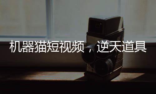 機器貓短視頻，逆天道具震撼諸天