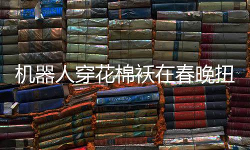 機器人穿花棉襖在春晚扭秧歌，科技與傳統(tǒng)文化的完美融合