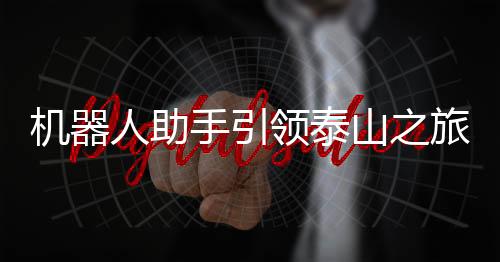 機(jī)器人助手引領(lǐng)泰山之旅，科技助力游客暢享歡樂登山體驗(yàn)