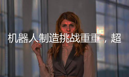 機(jī)器人制造挑戰(zhàn)重重，超越汽車制造的復(fù)雜之路