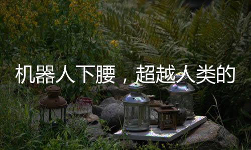 機(jī)器人下腰，超越人類的絲滑動(dòng)作展示