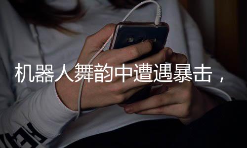 機器人舞韻中遭遇暴擊，依然展現(xiàn)絲滑舞蹈風(fēng)采