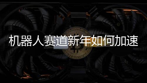 機器人賽道新年如何加速跑？一文解讀未來趨勢與策略