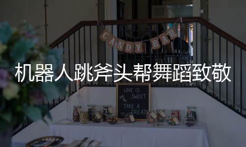 機器人跳斧頭幫舞蹈致敬功夫，科技與文化完美融合的創(chuàng)新之舉