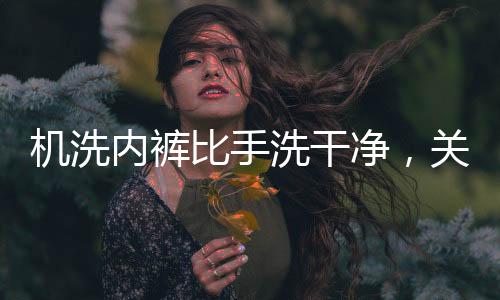 機(jī)洗內(nèi)褲比手洗干凈，關(guān)于衣物洗滌方式的新探究
