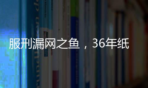 服刑漏網(wǎng)之魚(yú)，36年紙面服刑后的慘痛復(fù)仇
